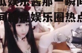 吃瓜娱乐酱那一瞬间,瞬间捕捉娱乐圈热点瞬间