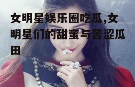 女明星娱乐圈吃瓜,女明星们的甜蜜与苦涩瓜田