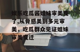 娱乐吃瓜酱姐妹审美变了,从骨感美到多元审美，吃瓜群众见证姐妹审美变迁