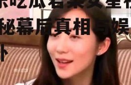 娱乐吃瓜君某女星视频,揭秘幕后真相与娱乐八卦
