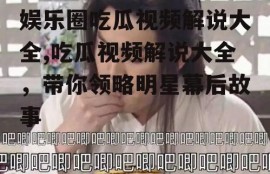 娱乐圈吃瓜视频解说大全,吃瓜视频解说大全，带你领略明星幕后故事