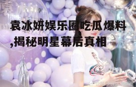 袁冰妍娱乐圈吃瓜爆料,揭秘明星幕后真相
