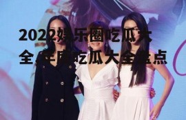 2022娱乐圈吃瓜大全,年度吃瓜大全盘点