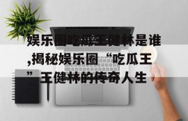 娱乐圈吃瓜王健林是谁,揭秘娱乐圈“吃瓜王”王健林的传奇人生