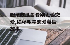 娱乐吃瓜酱看别人谈恋爱,揭秘明星恋爱幕后故事