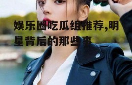 娱乐圈吃瓜组推荐,明星背后的那些事