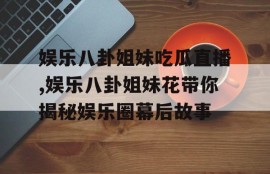 娱乐八卦姐妹吃瓜直播,娱乐八卦姐妹花带你揭秘娱乐圈幕后故事