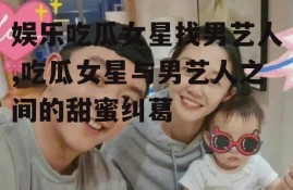 娱乐吃瓜女星找男艺人,吃瓜女星与男艺人之间的甜蜜纠葛