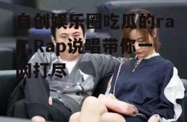 自创娱乐圈吃瓜的rap,Rap说唱带你一网打尽