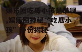 娱乐圈吃瓜小孩是谁啊,娱乐圈神秘“吃瓜小孩”身份揭秘