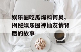娱乐圈吃瓜爆料何炅,揭秘娱乐圈神仙友情背后的故事