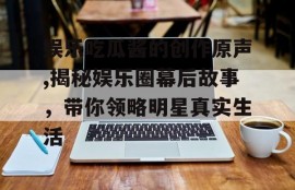 娱乐吃瓜酱的创作原声,揭秘娱乐圈幕后故事，带你领略明星真实生活