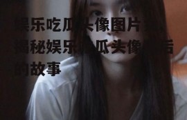 娱乐吃瓜头像图片女,揭秘娱乐吃瓜头像背后的故事