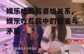 娱乐吃瓜酱婆媳关系,娱乐吃瓜酱中的甜蜜与矛盾