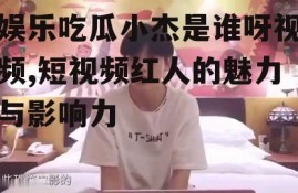 娱乐吃瓜小杰是谁呀视频,短视频红人的魅力与影响力
