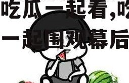 娱乐吃瓜一起看,吃瓜群众一起围观幕后故事