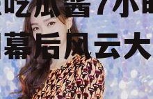 娱乐吃瓜酱7小时,娱乐圈幕后风云大起底