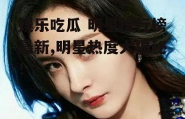 娱乐吃瓜 明星排行榜最新,明星热度大揭秘！