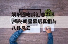 娱乐圈吃瓜汇总718,揭秘明星幕后真相与八卦风云