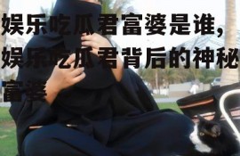 娱乐吃瓜君富婆是谁,娱乐吃瓜君背后的神秘富婆