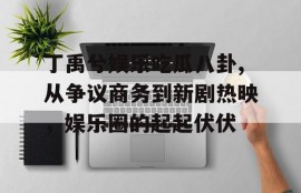 丁禹兮娱乐吃瓜八卦,从争议商务到新剧热映，娱乐圈的起起伏伏