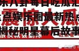 娱乐八卦每日吃瓜汇总,盘点娱乐圈最新热点，揭秘明星幕后故事