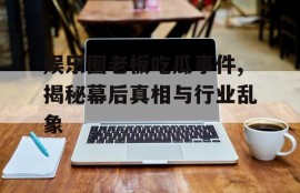 娱乐圈老板吃瓜事件,揭秘幕后真相与行业乱象