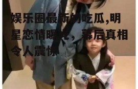 娱乐圈最新的吃瓜,明星恋情曝光，幕后真相令人震惊