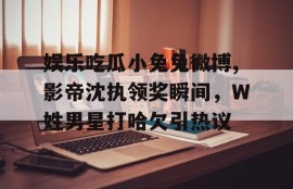 娱乐吃瓜小兔兔微博,影帝沈执领奖瞬间，W姓男星打哈欠引热议