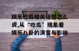 娱乐吃瓜相关话题怎么说,从“吃瓜”现象看娱乐八卦的演变与影响