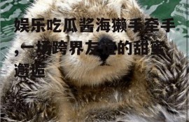 娱乐吃瓜酱海獭手牵手,一场跨界友谊的甜蜜邂逅
