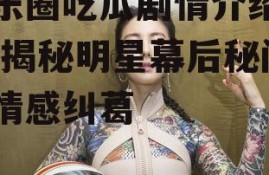 娱乐圈吃瓜剧情介绍大全,揭秘明星幕后秘闻与情感纠葛