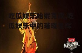 吃瓜娱乐哈妮克孜,吃瓜娱乐中的璀璨星辉