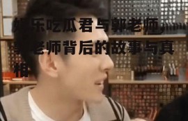 娱乐吃瓜君与郭老师,郭老师背后的故事与真相
