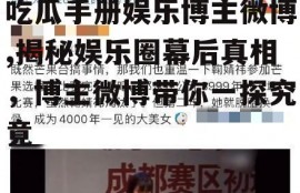 吃瓜手册娱乐博主微博,揭秘娱乐圈幕后真相，博主微博带你一探究竟