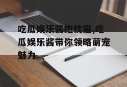 吃瓜娱乐酱抱枕猫,吃瓜娱乐酱带你领略萌宠魅力