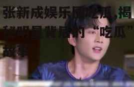 张新成娱乐圈吃瓜,揭秘明星背后的“吃瓜”故事