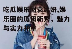 吃瓜娱乐圈袁冰妍,娱乐圈的瓜田新秀，魅力与实力并重