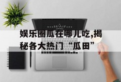 娱乐圈瓜在哪儿吃,揭秘各大热门“瓜田”