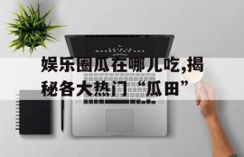 娱乐圈瓜在哪儿吃,揭秘各大热门“瓜田”
