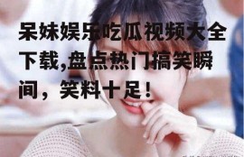 呆妹娱乐吃瓜视频大全下载,盘点热门搞笑瞬间，笑料十足！