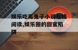 娱乐吃瓜兔子小说在线阅读,娱乐圈的甜蜜陷阱