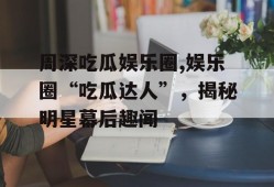 周深吃瓜娱乐圈,娱乐圈“吃瓜达人”，揭秘明星幕后趣闻