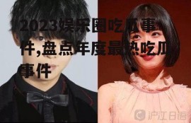 2023娱乐圈吃瓜事件,盘点年度最热吃瓜事件