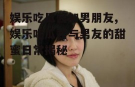 娱乐吃瓜酱加男朋友,娱乐吃瓜酱与男友的甜蜜日常揭秘