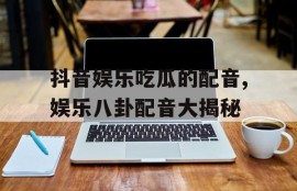 抖音娱乐吃瓜的配音,娱乐八卦配音大揭秘