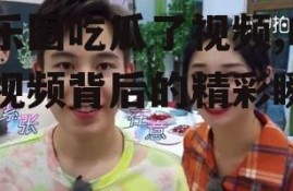 娱乐圈吃瓜了视频,吃瓜视频背后的精彩瞬间