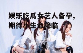 娱乐吃瓜女艺人备孕,期待小生命降临