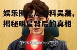 娱乐圈吃瓜爆料吴磊,揭秘明星背后的真相