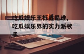 吃瓜娱乐王栎鑫是谁,吃瓜娱乐界的实力派歌手